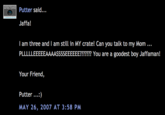 Putter said.. Jaffa! I am three and I am still in MY crate! Can you talk to my Mom. PLLLLLEEEEEAAAASSSSEEEEEE?m? You are a goodest boy Jaffaman! Your Friend, Putter) MAY 26, 2007 AT 3:58 PNM