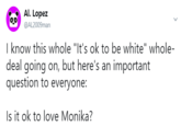 Al. Lopez @AL2009man Iknow this whole "It's ok to be white" whole- deal going on, but here's an important question to everyone: Is it ok to love Monika?