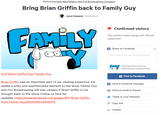 Petitioning Seth MacFarlane, and Fox Broadcasting Company Bring Brian Griffin back to Family Guy Aaron Thompson Tuscaloosa, AL Confirmed victory This petition made change with 128,492 supporters! f Share on Facebook Add a personal message Coptional) Seth MacFarlane, and Fox Broadcasting Company: Bring... rian Griffin from Family Gu A Post to Facebook Brian Griffin was an important part of our viewing experince. He added a witty and sophisticated element to the show. Family Guy and Fox Broadcasting will lose viewers if Brian Griffin is not brought back to the show. Follow us here for updates. https://www.facebook.com/pages/RIP-Brian-Griffin- rom-Family-Guy/503495446349 f Send a Facebook message Send an email to friends Tweet to your followers Copy link Embed