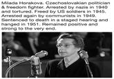 Milada Horakova. Czechoslovakian politician & freedom fighter. Arrested by nazis in 1940 and tortured. Freed by US soldiers in 1945 Arrested again by communists in 1949 Sentenced to death in a staged hearing and hanged in 1951. Remained positive and strong to the very end
