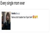 Every single mom ever Nutella @xnulz Name a bitch badder than Taylor Swift