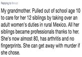 Replying to @xnulz My grandmother. Pulled out of school age 10 to care for her 12 siblings by taking over an adult women's duties in rural Mexico. All her siblings became professionals thanks to her. She's now almost 80, has arthritis and no fingerprints. She can get away with murder if she chose.