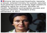 Simone Veil-survived Auschwitz, became a lawyer, entered ministry for justice, secured dual parental control of family legal matters & adoptive rights for women. Minister for Health, facilitated contraception access and legalized abortion. President of EU parliament. d. 2017
