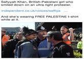 Safiyyah Khan, British-Pakistani girl who smiled down on an ultra right protester. independent.co.uk/voices/saffiya And she's wearing FREE PALESTINE t-shirt while at it. EQ SECUITY LIAISON OFFICER EDL