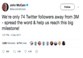 John McCain @SenJohnMcCain Follow We're only 74 Twitter followers away from 3M spread the word & help us reach this big milestone! 1:27 PM- 4 Dec 2017 1,635 Retweets 4,714 Likes