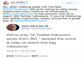 Jon Cooper ejoncoopertweets Follow So, after helping pass the horrible #GOPTaxScam bill and voting to take away healthcare from millions of Americans, @SenJohnMcCain's top priority now is to reach 3M Twitter followers. If you're following this selfish hypocrite, today would be a great day to #UnfollowMcCain! John McCain * @Sen JohnMcCain We're only 74 Twitter followers away from 3M - spread the word & help us reach this big milestone! 12/4/17, 12:27 PM 234 Retweets 621 Likes