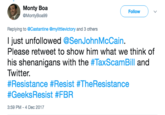 Monty Boa @MontyBoa99 Follow Replying to @Castantine @mylittlevictory and 3 others l just unfollowed @SenJohnMcCain. Please retweet to show him what we think of his shenanigans with the #TaxScamBill and Twitter. #Resistance #Resist #TheResistance #GeeksResist #FBR 3:59 PM-4 Dec 2017