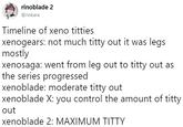 rinoblade 2 1 @rinkara Timeline of xeno t------ xenogears: not much t---- out it was legs mostly xenosaga: went from leg out to t---- out as the series progressed xenoblade: moderate t---- out xenoblade X: you control the amount of t---- out xenoblade 2: MAXIMUM T----