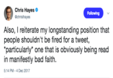 Chris Hayes @chrislhayes Following Also, I reiterate my longstanding position that people shouldn't be fired for a tweet, particularly" one that is obviously being read in manifestly bad faith. 5:14 PM-4 Dec 2017