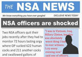 THE NSA NEWS We know everything you have ever googled EXCLUSIVE NEWS TODAY NSA officers are shocked Two NSA officers quit h Hillary Clinton, but this jobs recently after they had to monitor 72 hours lasting orgy worst thing I had where OP sucked 622 human to ever witness. cocks and 211 another cocks . and swallowed gallons of "I was in Vietnam, Iraq, was absolutely I cry every evening now" said one of officers