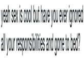 yeah sex is cool but have you ever ignored all your responsibilities and gone to bed?