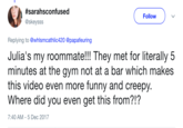 #saransconfused @skeysss Follow Replying to @whlsmcathlic420 @papafeuring Julia's my roommate!!! They met for literally 5 minutes at the gym not at a bar which makes this video even more funny and creepy. Where did you even get this from?!? 7:40 AM-5 Dec 2017