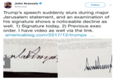 John Aravosis @aravosis Follow Trump's speech suddenly slurs during major Jerusalem statement, and an examination of his signature shows a noticeable decline as well. 1) Signature today. 2) Previous exec order. I have video as well via the link americablog.com/2017/12/trumps pplicable law and mubject ta tha svalability Ppropz ation crsate any ight or benattant ive or proce eitorceable st 1ay or in equsty y soy party gat the United states ts departmenta / agencles rLes, ta c Thia ndm is not intended to, and doee not other person ttscern emploeenr agento