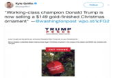 Kyle Griffin @kylegriffin1 Follow "Working-class champion Donald Trump is now selling a $149 gold-finished Christmas ornament" -@washingtonpost wpo.st/lcFG2 TRUMP PE N C E MAKE AMERICA GREAT AGAIN Lucy, I've got just the gift for you and every President-Elect Trump fan on your Christmas list.. We've created a collectible Make America Great Again Christmas ornament in the shape of the classic red MAGA hat, finished with 14k gold. GET YOURS MAKE A