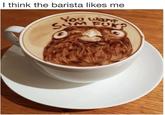 I think the barista likes me You wan