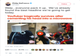 Philip DeFranco @PhillyD 1 Follow Welp...everyone pack it up. We've already found the best headline we're going to get today YouTuber tragically survives after cementing his head into a microwave by MATTHEW HUGHES-7 hours ago in MEDIA 11:47 AM-8 Dec 2017 4,541 Retweets 27,778 Likes 59 4.5K 28K