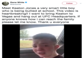 Dana white @danawhite Follow Meet Keaton Jones a very smart little boy who is being bullied at school. This video is heartbreaking!! I want to bring Keaton to Vegas and hang out at UFC Headquarters. If anyone knows how i can reach the family please let me know. Thank u everyone