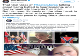 Tariq Nasheed @tariqnasheed Follow That viral video of #KeatonJones talking about being bullied is heartbreaking, and l feel sympathetic towards that child But his mom, Kimberly on the other hand, is a suspected racist who makes very problematic posts bullying Black protesters #Therony Kimberly Jones August 25- Dear butt hurt Americans, If you aren't bleeding, no bones are sticking out & you can breathe, STOP crying! For the love, some folks clearly never picked a switch. And before y'all start talking to me about metaphorical, emotional, financial or historical blood & brokenness, Don't. Join a group. #yallneedsomeporchtherapy #coffeewithJesus #somethin # FINE for the flag