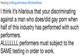 Replying to @AugustAmesxxx @EroticaXNews I think it's hilarious that your discriminating against a man who does/did gay p--- when half of this industry has performed with such performers ALLLLLLL performers must subject to the SAME testing in order to work.