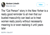 Abraham Linkedln @bad brain_haver Follow The "Cat Person” story in the New Yorker is a really good reminder to all men that our busted masculinity can lead us to treat women really poorly without necessarily meaning to or even realising it until years later 8:56 PM-9 Dec 2017