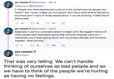 jon ronson @jonronson Dec 8 Replying to @jonronson 2. People who have experienced a pile-on know something that people who haven't don't know. Unless you're a person who has a weird shame deficiency, and there aren't many of those people about, it can be terrifying. It feels like an earthquake. 10 t29 127 jon ronson @jonronson Dec 8 Especially if you're a vulnerable person to begin with. My biggest memory of when people were relentlessly going after me when Shamed came out. I mentioned how it was playing havoc with my anxiety disorder and someone tweeted: "Stop whining." 7 13 102 jon ronson @jonronson That was very telling. We can't handle thinking of ourselves as bad people and so we have to think of the people we're hurting as having no feelings.