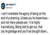 jon ronson @jonronson I can't overstate the agony of being on the end of a shaming. Unless you're impervious and not many people are - it is highly traumatizing. Being told to get out, that you're garbage and you'll be brought down...