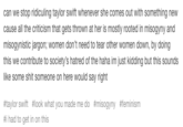 can we stop ridiculing taylor swift whenever she comes out with something new cause all the criticism that gets thrown at her is mostly rooted in misogyny and misogynistic jargon; women don't need to tear other women down, by doing this we contribute to society's hatred of the haha im just kidding but this sounds like some s--- someone on here would say right #taylor swift #look what you made me do #misogyny #feminism #1 had to get in on this