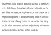 okay honestly, telling people to go outside and soak up some sun is such a s----- thing to do. i've been victimized by this a lot and it's really ableist because some people are unable to go outside due to things like allergies and it's also discriminating based on someone's situation because not everyone lives in a place where there is any sun, like britain for example, and haha im just kidding but this sure sounds like something someone on here would say