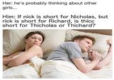 Her: he's probably thinking about other girls... Him: f nick is short for Nicholas, but rick is short for Richard, is thicc short for Thicholas or Thichard?