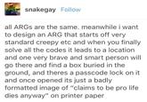 snakegay Follow all ARGs are the same. meanwhile i want to design an ARG that starts off very standard creepy etc and when you finally solve all the codes it leads to a location and one very brave and smart person will go there and find a box buried in the ground, and theres a passcode lock on it and once opened its just a badly formatted image of "claims to be pro life dies anyway" on printer paper
