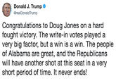 Donald J. Trumpe @realDonaldTrump Congratulations to Doug Jones on a hard fought victory. The write-in votes played a very big factor, but a win is a win. The people of Alabama are great, and the Republicans will have another shot at this seat in a very short period of time. It never ends!