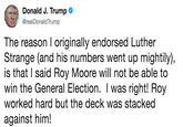 Donald J. Trump @realDonaldTrump The reason I originally endorsed Luther Strange (and his numbers went up mightily), is that I said Roy Moore will not be able to win the General Election. I was right! Roy worked hard but the deck was stacked against him!