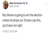Mike Cernovich @Cernovich Roy Moore is going to win the election unless he drops out. Screen cap this, you'll see l am right. 11/13/17, 10:52 PM