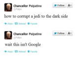 Follow L- Chancellor Palpatine @Palps how to corrupt a jedi to the dark side Reply乜Retweet ☆ Favorite Follow L- Chancellor Palpatine @Palps wait this isn't Google Reply乜Retweet ☆ Favorite