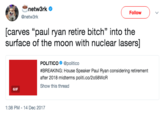 netw3rk @netw3rk Follow [carves "paul ryan retire bitch" into the surface of the moon with nuclear lasers] POLITICO @politico #BREAKING: House Speaker Paul Ryan considering retirement after 2018 midterms politi.co/2058WcR Show this thread GIF 1:38 PM -14 Dec 2017