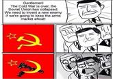 Gentlemen! The Cold War is over, the Soviet Union has collapsed We need to invent a new enemy if we're going to keep the arms market afloat! (ら
