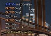 SHIFTY24 im a browns farn CACTUS Sorry! CACTUS Sorry! YOU Whew. CACTUS Sorry! YOU Sorry YOU Sorry! Chat disabled for 1 seconds