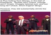 A-Plus trolling from Disney, in the Hall of Presidents. Terrible hair? Check. Orange skin? Check. Cheaply tailored suit, and too long tie? Check. Short fingers? Bingo However, they did substantially shrink the waistline.