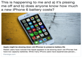 This is happening to me and a) it’s pissing me off and b) does anyone know how much a new iPhone 6 battery costs? This is happening to me and a) it's pissing me off and b) does anyone know how much a new iPhone 6 battery costs? Apple might be slowing down old iPhones to preserve battery life Reddit users have noticed that Apple appears to be slowing down old iPhones that have low capacity batteries. While many iPhone users have experienced perceiv... theverge.com