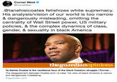 Cornel West CornelWest @tanehisicoates fetishizes white supremacy. His analysis/vision of our world is too narrow & dangerously misleading, omitting the centrality of Wall Street power, US military policies, & the complex dynamics of class, gender, & sexuality in black America theguardianopinions Ta-Nehisi Coates is the neoliberal face of the black freedom struggle | Cornel... The disagreement between Coates and I is clear: his view of black America is narrow and dangerously misleading theguardian.com