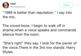 nouf @yourgetawaycar Follow "1989 is better than reputation." I say into the mic The crowd boos. I begin to walk off in shame,when a voice speaks and commands silence from the room "She's right" they say. I look for the owner of the voice. There In the 3rd row stands: Harry Styles