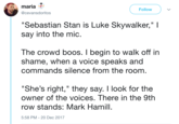 maria @cevansdoritos Follow Sebastian Stan is Luke Skywalker," I say into the mic The crowd boos. I begin to walk off in shame, when a voice speaks and commands silence from the room "She's right," they say. I look for the owner of the voices. There in the 9th row stands: Mark Hamill 5:58 PM-20 Dec 2017