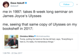 Dave Itzkoff @ditzkoff Follow me in 1997: takes 8-week long seminar on James Joyce's Ulysses me, seeing that same copy of Ulysses on my bookshelf in 2017 Christina Wilkie Φ @christinaw.lkie Trump, putting his hand on the tax bill text, says, "Everything in here is, it's really, it's tremendous things." :08 PM-22 Dec 2017