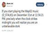 Following @doomxt IT y()u start playing tho Map()2『nusic: (D_STALKS) on December 31st at 11:56:21 midnight you will realize you are an unbelievable dork 6:13 PM-21 Dec 2017