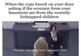When the cops knock on your door asking if the screams from your basement are from the recently kidnapped children The law requires that I answer "no"