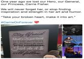 One year ago we lost our Hero, our General our Princess, Carrie Fisher We will never forget her, or stop finding inspiration and strength in her art and humor. "Take your broken heart, make it into art." #CarrieOn Forever but do it anyway What's Onpordant IS THE ACTION to be confident. Just do id & eventually the confidence Carrie Fisher