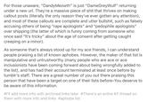 For those unaware, "DandyMeowth" is just "DameGreyWulf" returning under a new url. They're a massive p------------ that thrives on making callout posts (literally the only reason they've ever gotten any attention), and most of these callouts are complete and utter b-------, such as falsely accusing others of being "r--- apologists" and "p-------- apologists" over shipping (the latter of which is funny coming from someone who once said "It's tricky" about the age of consent after getting caught creeping on a minor). As someone that's always stood up for my ace friends, I can understand people praising a list of known aphobes. However, the maker of that list is manipulative and untrustworthy (many people who are ace or ace inclusionists have been coming forward about being wrongfully added to the list), and has had their account terminated at least once before by tumblr's staff. There are a great number of you out there praising this person that have been a target on one of their lists before-You deserve to be aware of this information. #I'll add more info with archived links later #There's an entire KF thread on them with more info and links #aphobe list