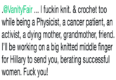 .@VanityFair I f----- knit. & crochet too while being a Physicist, a cancer patient, an activist, a dying mother, grandmother, friend. I'll be working on a big knitted middle finger for Hillary to send you, berating successful women. F--- you!