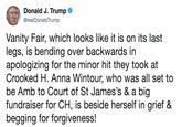Donald J. Trumpo @realDonaldTrump Vanity Fair, which looks like it is on its last legs, is bending over backwards in apologizing for the minor hit they took at Crooked H. Anna Wintour, who was all set to be Amb to Court of St James's & a big fundraiser for CH, is beside herself in grief & begging for forgiveness!