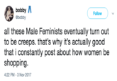 bobby A @bobby Follow all these Male Feminists eventually turn out to be creeps. that's why it's actually good that i constantly post about how women be shopping. :22 PM-3 Nov 2017 4